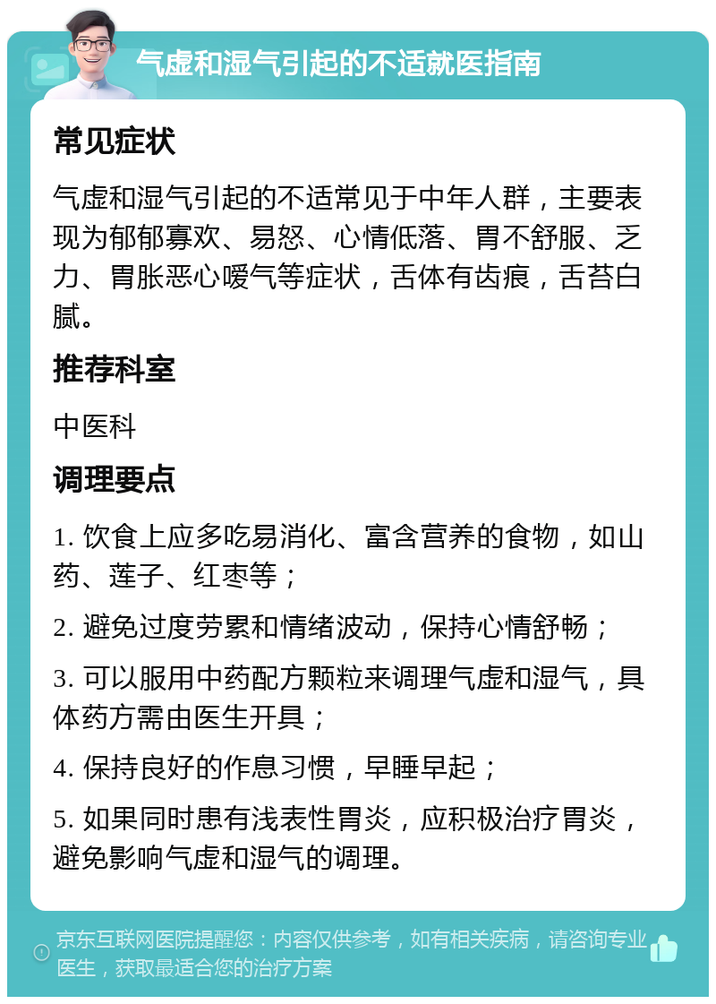 气虚和湿气引起的不适就医指南 常见症状 气虚和湿气引起的不适常见于中年人群，主要表现为郁郁寡欢、易怒、心情低落、胃不舒服、乏力、胃胀恶心嗳气等症状，舌体有齿痕，舌苔白腻。 推荐科室 中医科 调理要点 1. 饮食上应多吃易消化、富含营养的食物，如山药、莲子、红枣等； 2. 避免过度劳累和情绪波动，保持心情舒畅； 3. 可以服用中药配方颗粒来调理气虚和湿气，具体药方需由医生开具； 4. 保持良好的作息习惯，早睡早起； 5. 如果同时患有浅表性胃炎，应积极治疗胃炎，避免影响气虚和湿气的调理。