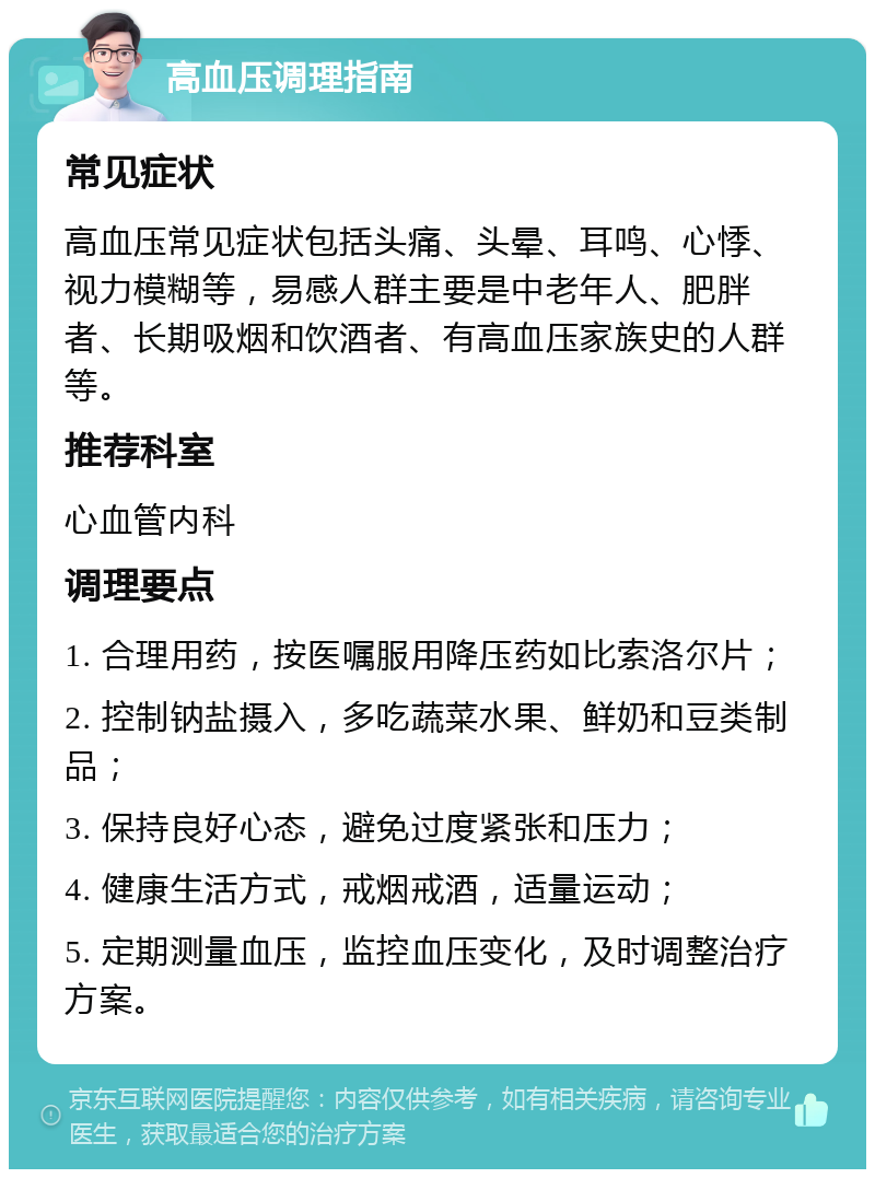 高血压调理指南 常见症状 高血压常见症状包括头痛、头晕、耳鸣、心悸、视力模糊等，易感人群主要是中老年人、肥胖者、长期吸烟和饮酒者、有高血压家族史的人群等。 推荐科室 心血管内科 调理要点 1. 合理用药，按医嘱服用降压药如比索洛尔片； 2. 控制钠盐摄入，多吃蔬菜水果、鲜奶和豆类制品； 3. 保持良好心态，避免过度紧张和压力； 4. 健康生活方式，戒烟戒酒，适量运动； 5. 定期测量血压，监控血压变化，及时调整治疗方案。