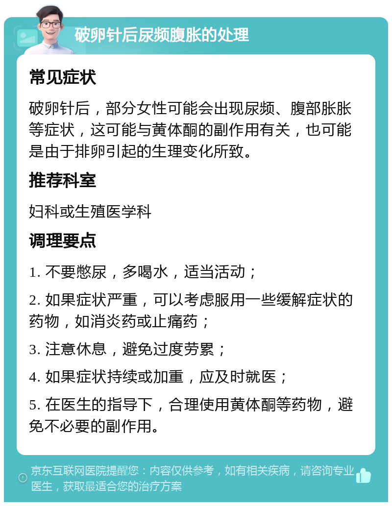 破卵针后尿频腹胀的处理 常见症状 破卵针后，部分女性可能会出现尿频、腹部胀胀等症状，这可能与黄体酮的副作用有关，也可能是由于排卵引起的生理变化所致。 推荐科室 妇科或生殖医学科 调理要点 1. 不要憋尿，多喝水，适当活动； 2. 如果症状严重，可以考虑服用一些缓解症状的药物，如消炎药或止痛药； 3. 注意休息，避免过度劳累； 4. 如果症状持续或加重，应及时就医； 5. 在医生的指导下，合理使用黄体酮等药物，避免不必要的副作用。