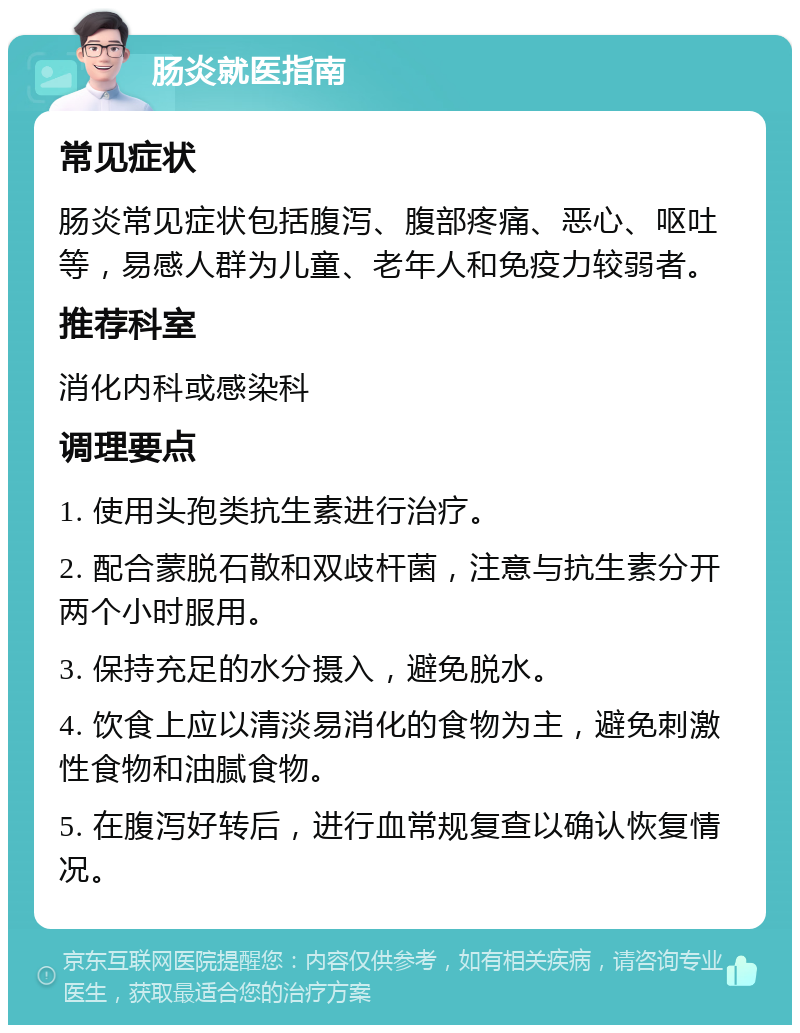 肠炎就医指南 常见症状 肠炎常见症状包括腹泻、腹部疼痛、恶心、呕吐等，易感人群为儿童、老年人和免疫力较弱者。 推荐科室 消化内科或感染科 调理要点 1. 使用头孢类抗生素进行治疗。 2. 配合蒙脱石散和双歧杆菌，注意与抗生素分开两个小时服用。 3. 保持充足的水分摄入，避免脱水。 4. 饮食上应以清淡易消化的食物为主，避免刺激性食物和油腻食物。 5. 在腹泻好转后，进行血常规复查以确认恢复情况。