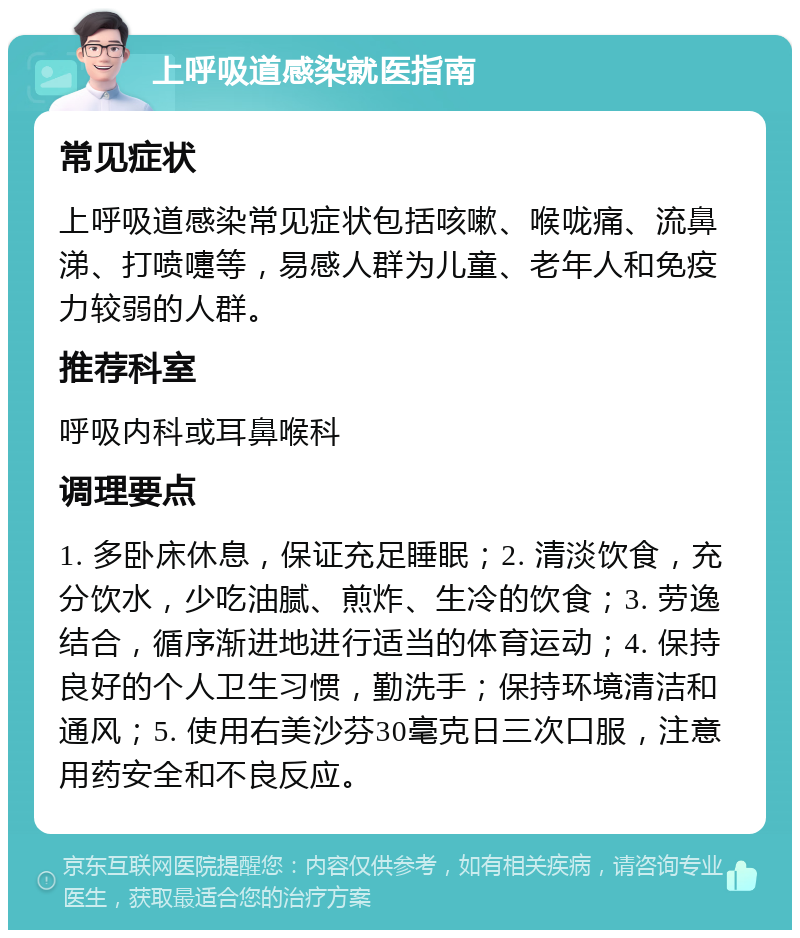 上呼吸道感染就医指南 常见症状 上呼吸道感染常见症状包括咳嗽、喉咙痛、流鼻涕、打喷嚏等，易感人群为儿童、老年人和免疫力较弱的人群。 推荐科室 呼吸内科或耳鼻喉科 调理要点 1. 多卧床休息，保证充足睡眠；2. 清淡饮食，充分饮水，少吃油腻、煎炸、生冷的饮食；3. 劳逸结合，循序渐进地进行适当的体育运动；4. 保持良好的个人卫生习惯，勤洗手；保持环境清洁和通风；5. 使用右美沙芬30毫克日三次口服，注意用药安全和不良反应。