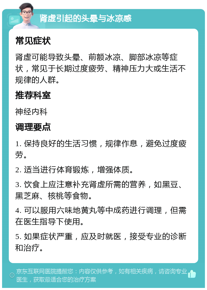 肾虚引起的头晕与冰凉感 常见症状 肾虚可能导致头晕、前额冰凉、脚部冰凉等症状，常见于长期过度疲劳、精神压力大或生活不规律的人群。 推荐科室 神经内科 调理要点 1. 保持良好的生活习惯，规律作息，避免过度疲劳。 2. 适当进行体育锻炼，增强体质。 3. 饮食上应注意补充肾虚所需的营养，如黑豆、黑芝麻、核桃等食物。 4. 可以服用六味地黄丸等中成药进行调理，但需在医生指导下使用。 5. 如果症状严重，应及时就医，接受专业的诊断和治疗。