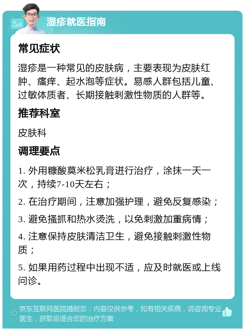 湿疹就医指南 常见症状 湿疹是一种常见的皮肤病，主要表现为皮肤红肿、瘙痒、起水泡等症状。易感人群包括儿童、过敏体质者、长期接触刺激性物质的人群等。 推荐科室 皮肤科 调理要点 1. 外用糠酸莫米松乳膏进行治疗，涂抹一天一次，持续7-10天左右； 2. 在治疗期间，注意加强护理，避免反复感染； 3. 避免搔抓和热水烫洗，以免刺激加重病情； 4. 注意保持皮肤清洁卫生，避免接触刺激性物质； 5. 如果用药过程中出现不适，应及时就医或上线问诊。