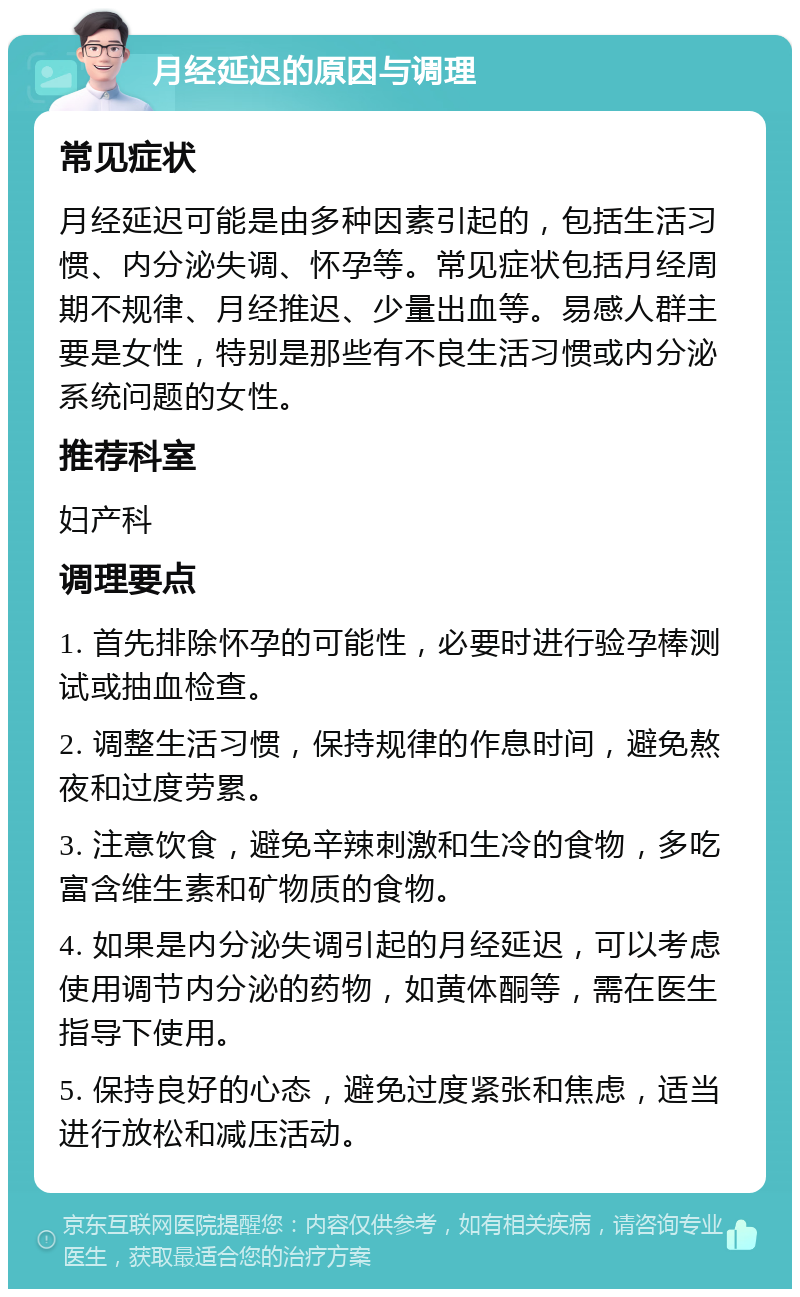 月经延迟的原因与调理 常见症状 月经延迟可能是由多种因素引起的，包括生活习惯、内分泌失调、怀孕等。常见症状包括月经周期不规律、月经推迟、少量出血等。易感人群主要是女性，特别是那些有不良生活习惯或内分泌系统问题的女性。 推荐科室 妇产科 调理要点 1. 首先排除怀孕的可能性，必要时进行验孕棒测试或抽血检查。 2. 调整生活习惯，保持规律的作息时间，避免熬夜和过度劳累。 3. 注意饮食，避免辛辣刺激和生冷的食物，多吃富含维生素和矿物质的食物。 4. 如果是内分泌失调引起的月经延迟，可以考虑使用调节内分泌的药物，如黄体酮等，需在医生指导下使用。 5. 保持良好的心态，避免过度紧张和焦虑，适当进行放松和减压活动。