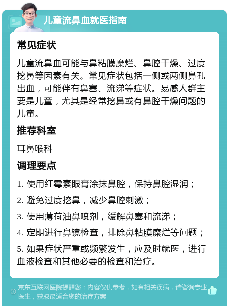 儿童流鼻血就医指南 常见症状 儿童流鼻血可能与鼻粘膜糜烂、鼻腔干燥、过度挖鼻等因素有关。常见症状包括一侧或两侧鼻孔出血，可能伴有鼻塞、流涕等症状。易感人群主要是儿童，尤其是经常挖鼻或有鼻腔干燥问题的儿童。 推荐科室 耳鼻喉科 调理要点 1. 使用红霉素眼膏涂抹鼻腔，保持鼻腔湿润； 2. 避免过度挖鼻，减少鼻腔刺激； 3. 使用薄荷油鼻喷剂，缓解鼻塞和流涕； 4. 定期进行鼻镜检查，排除鼻粘膜糜烂等问题； 5. 如果症状严重或频繁发生，应及时就医，进行血液检查和其他必要的检查和治疗。