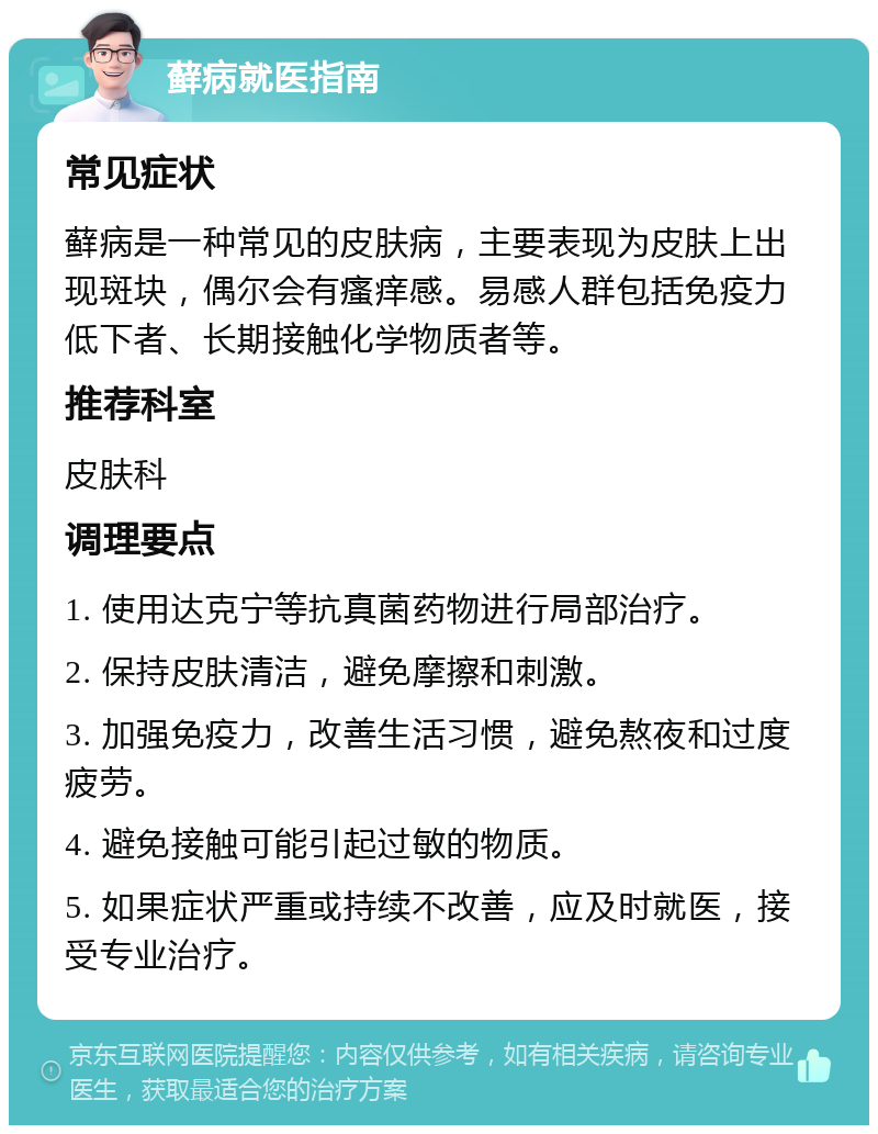 藓病就医指南 常见症状 藓病是一种常见的皮肤病，主要表现为皮肤上出现斑块，偶尔会有瘙痒感。易感人群包括免疫力低下者、长期接触化学物质者等。 推荐科室 皮肤科 调理要点 1. 使用达克宁等抗真菌药物进行局部治疗。 2. 保持皮肤清洁，避免摩擦和刺激。 3. 加强免疫力，改善生活习惯，避免熬夜和过度疲劳。 4. 避免接触可能引起过敏的物质。 5. 如果症状严重或持续不改善，应及时就医，接受专业治疗。