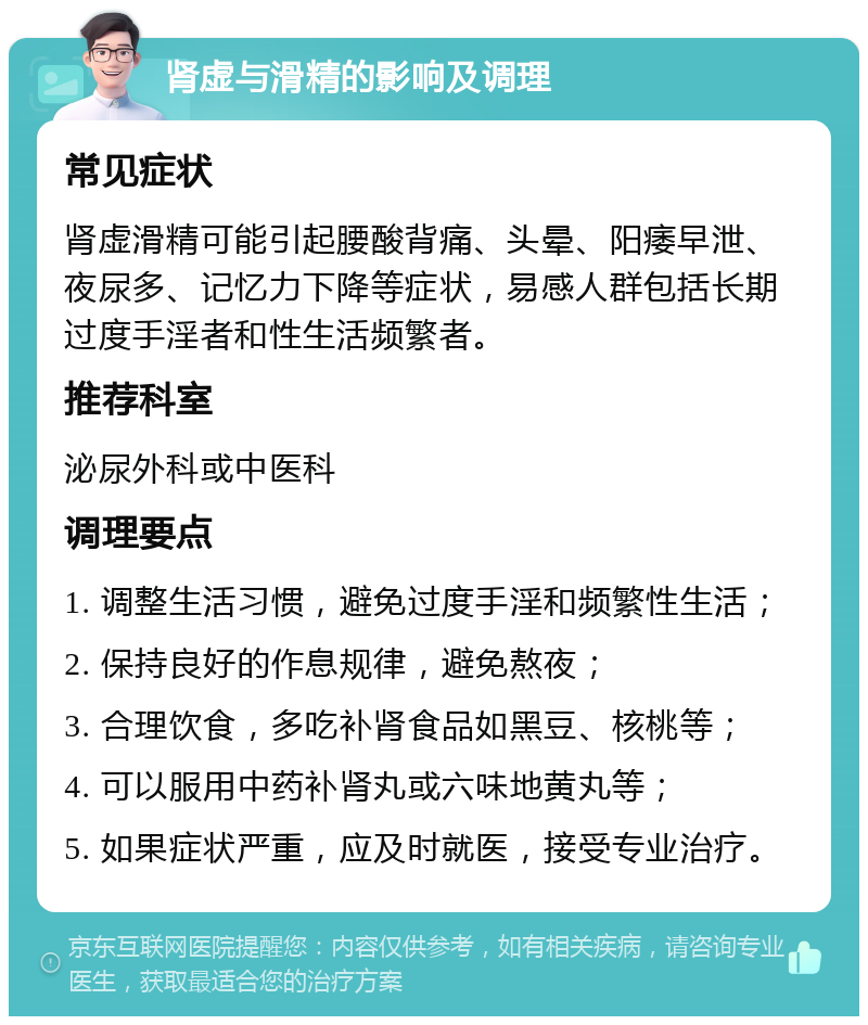 肾虚与滑精的影响及调理 常见症状 肾虚滑精可能引起腰酸背痛、头晕、阳痿早泄、夜尿多、记忆力下降等症状，易感人群包括长期过度手淫者和性生活频繁者。 推荐科室 泌尿外科或中医科 调理要点 1. 调整生活习惯，避免过度手淫和频繁性生活； 2. 保持良好的作息规律，避免熬夜； 3. 合理饮食，多吃补肾食品如黑豆、核桃等； 4. 可以服用中药补肾丸或六味地黄丸等； 5. 如果症状严重，应及时就医，接受专业治疗。