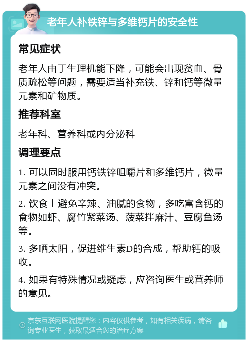 老年人补铁锌与多维钙片的安全性 常见症状 老年人由于生理机能下降，可能会出现贫血、骨质疏松等问题，需要适当补充铁、锌和钙等微量元素和矿物质。 推荐科室 老年科、营养科或内分泌科 调理要点 1. 可以同时服用钙铁锌咀嚼片和多维钙片，微量元素之间没有冲突。 2. 饮食上避免辛辣、油腻的食物，多吃富含钙的食物如虾、腐竹紫菜汤、菠菜拌麻汁、豆腐鱼汤等。 3. 多晒太阳，促进维生素D的合成，帮助钙的吸收。 4. 如果有特殊情况或疑虑，应咨询医生或营养师的意见。