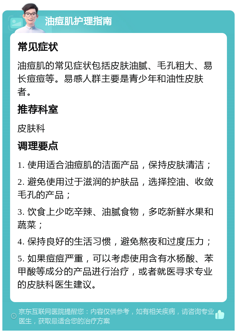 油痘肌护理指南 常见症状 油痘肌的常见症状包括皮肤油腻、毛孔粗大、易长痘痘等。易感人群主要是青少年和油性皮肤者。 推荐科室 皮肤科 调理要点 1. 使用适合油痘肌的洁面产品，保持皮肤清洁； 2. 避免使用过于滋润的护肤品，选择控油、收敛毛孔的产品； 3. 饮食上少吃辛辣、油腻食物，多吃新鲜水果和蔬菜； 4. 保持良好的生活习惯，避免熬夜和过度压力； 5. 如果痘痘严重，可以考虑使用含有水杨酸、苯甲酸等成分的产品进行治疗，或者就医寻求专业的皮肤科医生建议。