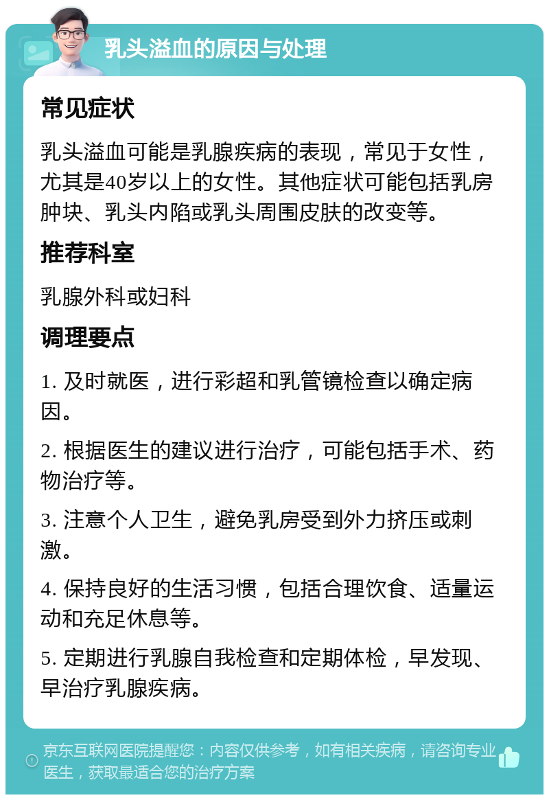 乳头溢血的原因与处理 常见症状 乳头溢血可能是乳腺疾病的表现，常见于女性，尤其是40岁以上的女性。其他症状可能包括乳房肿块、乳头内陷或乳头周围皮肤的改变等。 推荐科室 乳腺外科或妇科 调理要点 1. 及时就医，进行彩超和乳管镜检查以确定病因。 2. 根据医生的建议进行治疗，可能包括手术、药物治疗等。 3. 注意个人卫生，避免乳房受到外力挤压或刺激。 4. 保持良好的生活习惯，包括合理饮食、适量运动和充足休息等。 5. 定期进行乳腺自我检查和定期体检，早发现、早治疗乳腺疾病。