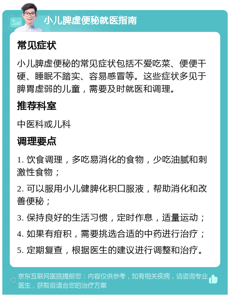 小儿脾虚便秘就医指南 常见症状 小儿脾虚便秘的常见症状包括不爱吃菜、便便干硬、睡眠不踏实、容易感冒等。这些症状多见于脾胃虚弱的儿童，需要及时就医和调理。 推荐科室 中医科或儿科 调理要点 1. 饮食调理，多吃易消化的食物，少吃油腻和刺激性食物； 2. 可以服用小儿健脾化积口服液，帮助消化和改善便秘； 3. 保持良好的生活习惯，定时作息，适量运动； 4. 如果有疳积，需要挑选合适的中药进行治疗； 5. 定期复查，根据医生的建议进行调整和治疗。