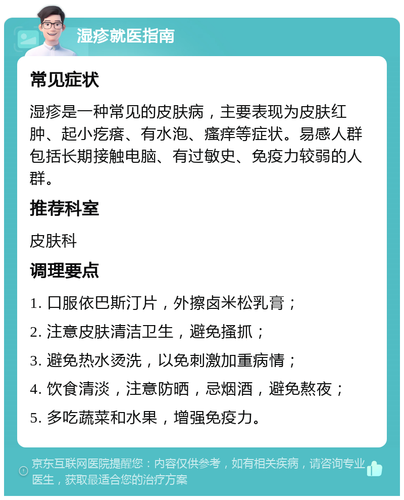 湿疹就医指南 常见症状 湿疹是一种常见的皮肤病，主要表现为皮肤红肿、起小疙瘩、有水泡、瘙痒等症状。易感人群包括长期接触电脑、有过敏史、免疫力较弱的人群。 推荐科室 皮肤科 调理要点 1. 口服依巴斯汀片，外擦卤米松乳膏； 2. 注意皮肤清洁卫生，避免搔抓； 3. 避免热水烫洗，以免刺激加重病情； 4. 饮食清淡，注意防晒，忌烟酒，避免熬夜； 5. 多吃蔬菜和水果，增强免疫力。