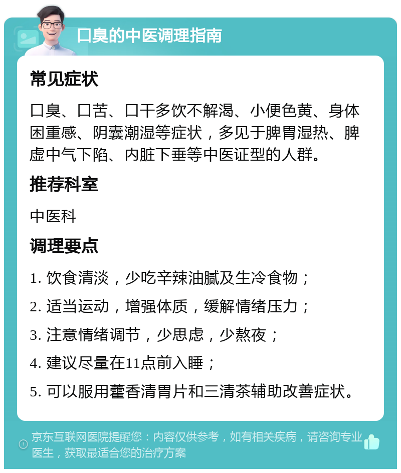 口臭的中医调理指南 常见症状 口臭、口苦、口干多饮不解渴、小便色黄、身体困重感、阴囊潮湿等症状，多见于脾胃湿热、脾虚中气下陷、内脏下垂等中医证型的人群。 推荐科室 中医科 调理要点 1. 饮食清淡，少吃辛辣油腻及生冷食物； 2. 适当运动，增强体质，缓解情绪压力； 3. 注意情绪调节，少思虑，少熬夜； 4. 建议尽量在11点前入睡； 5. 可以服用藿香清胃片和三清茶辅助改善症状。