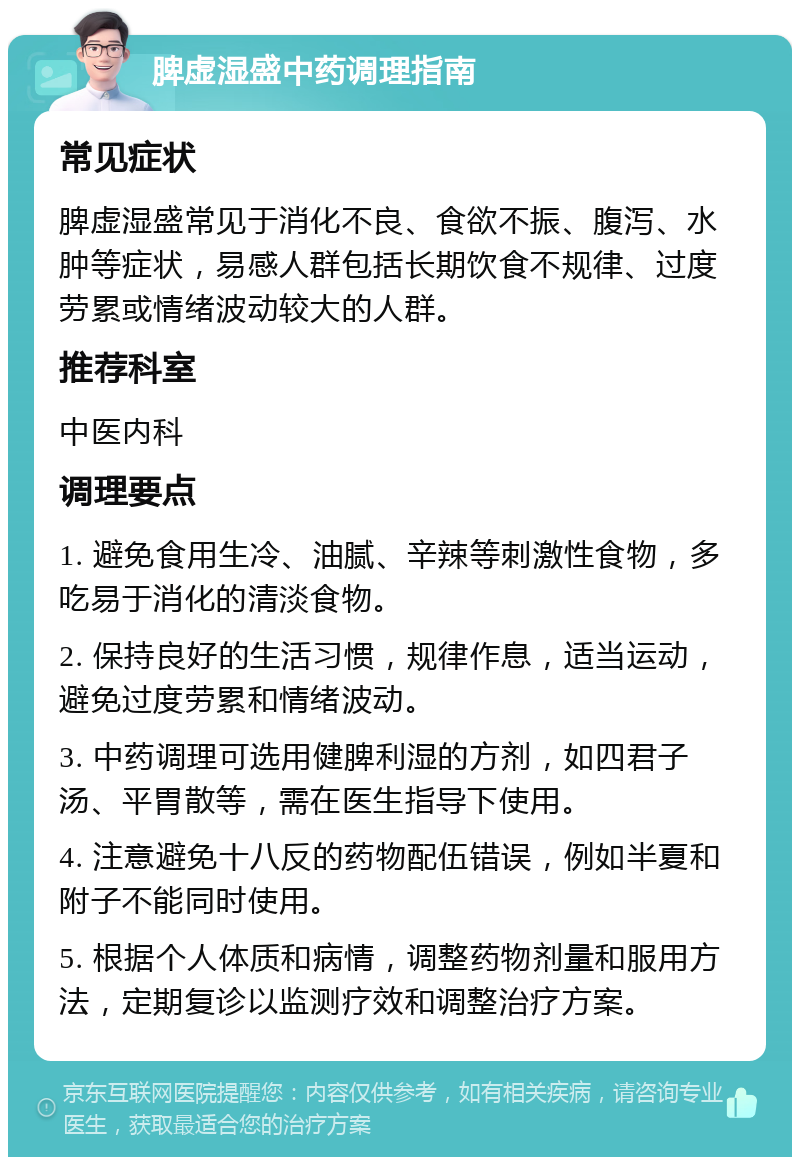 脾虚湿盛中药调理指南 常见症状 脾虚湿盛常见于消化不良、食欲不振、腹泻、水肿等症状，易感人群包括长期饮食不规律、过度劳累或情绪波动较大的人群。 推荐科室 中医内科 调理要点 1. 避免食用生冷、油腻、辛辣等刺激性食物，多吃易于消化的清淡食物。 2. 保持良好的生活习惯，规律作息，适当运动，避免过度劳累和情绪波动。 3. 中药调理可选用健脾利湿的方剂，如四君子汤、平胃散等，需在医生指导下使用。 4. 注意避免十八反的药物配伍错误，例如半夏和附子不能同时使用。 5. 根据个人体质和病情，调整药物剂量和服用方法，定期复诊以监测疗效和调整治疗方案。