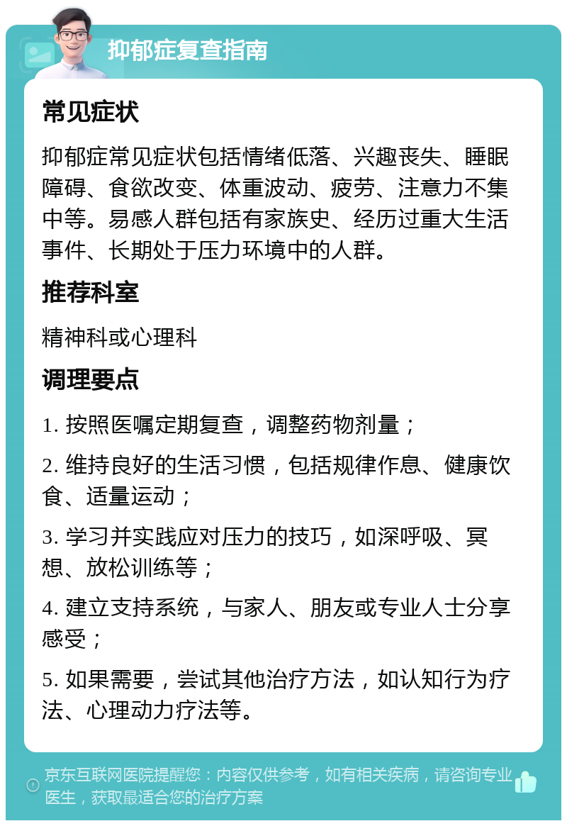 抑郁症复查指南 常见症状 抑郁症常见症状包括情绪低落、兴趣丧失、睡眠障碍、食欲改变、体重波动、疲劳、注意力不集中等。易感人群包括有家族史、经历过重大生活事件、长期处于压力环境中的人群。 推荐科室 精神科或心理科 调理要点 1. 按照医嘱定期复查，调整药物剂量； 2. 维持良好的生活习惯，包括规律作息、健康饮食、适量运动； 3. 学习并实践应对压力的技巧，如深呼吸、冥想、放松训练等； 4. 建立支持系统，与家人、朋友或专业人士分享感受； 5. 如果需要，尝试其他治疗方法，如认知行为疗法、心理动力疗法等。