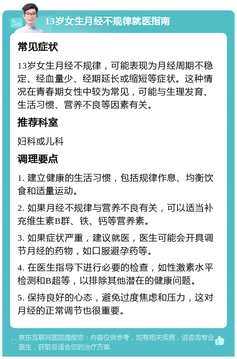 13岁女生月经不规律就医指南 常见症状 13岁女生月经不规律，可能表现为月经周期不稳定、经血量少、经期延长或缩短等症状。这种情况在青春期女性中较为常见，可能与生理发育、生活习惯、营养不良等因素有关。 推荐科室 妇科或儿科 调理要点 1. 建立健康的生活习惯，包括规律作息、均衡饮食和适量运动。 2. 如果月经不规律与营养不良有关，可以适当补充维生素B群、铁、钙等营养素。 3. 如果症状严重，建议就医，医生可能会开具调节月经的药物，如口服避孕药等。 4. 在医生指导下进行必要的检查，如性激素水平检测和B超等，以排除其他潜在的健康问题。 5. 保持良好的心态，避免过度焦虑和压力，这对月经的正常调节也很重要。