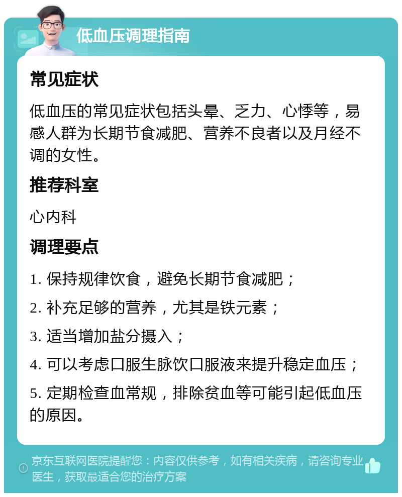 低血压调理指南 常见症状 低血压的常见症状包括头晕、乏力、心悸等，易感人群为长期节食减肥、营养不良者以及月经不调的女性。 推荐科室 心内科 调理要点 1. 保持规律饮食，避免长期节食减肥； 2. 补充足够的营养，尤其是铁元素； 3. 适当增加盐分摄入； 4. 可以考虑口服生脉饮口服液来提升稳定血压； 5. 定期检查血常规，排除贫血等可能引起低血压的原因。