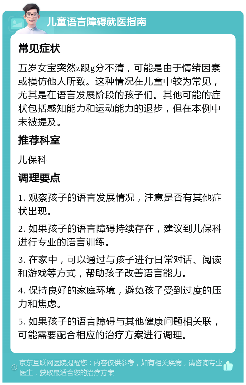 儿童语言障碍就医指南 常见症状 五岁女宝突然z跟g分不清，可能是由于情绪因素或模仿他人所致。这种情况在儿童中较为常见，尤其是在语言发展阶段的孩子们。其他可能的症状包括感知能力和运动能力的退步，但在本例中未被提及。 推荐科室 儿保科 调理要点 1. 观察孩子的语言发展情况，注意是否有其他症状出现。 2. 如果孩子的语言障碍持续存在，建议到儿保科进行专业的语言训练。 3. 在家中，可以通过与孩子进行日常对话、阅读和游戏等方式，帮助孩子改善语言能力。 4. 保持良好的家庭环境，避免孩子受到过度的压力和焦虑。 5. 如果孩子的语言障碍与其他健康问题相关联，可能需要配合相应的治疗方案进行调理。