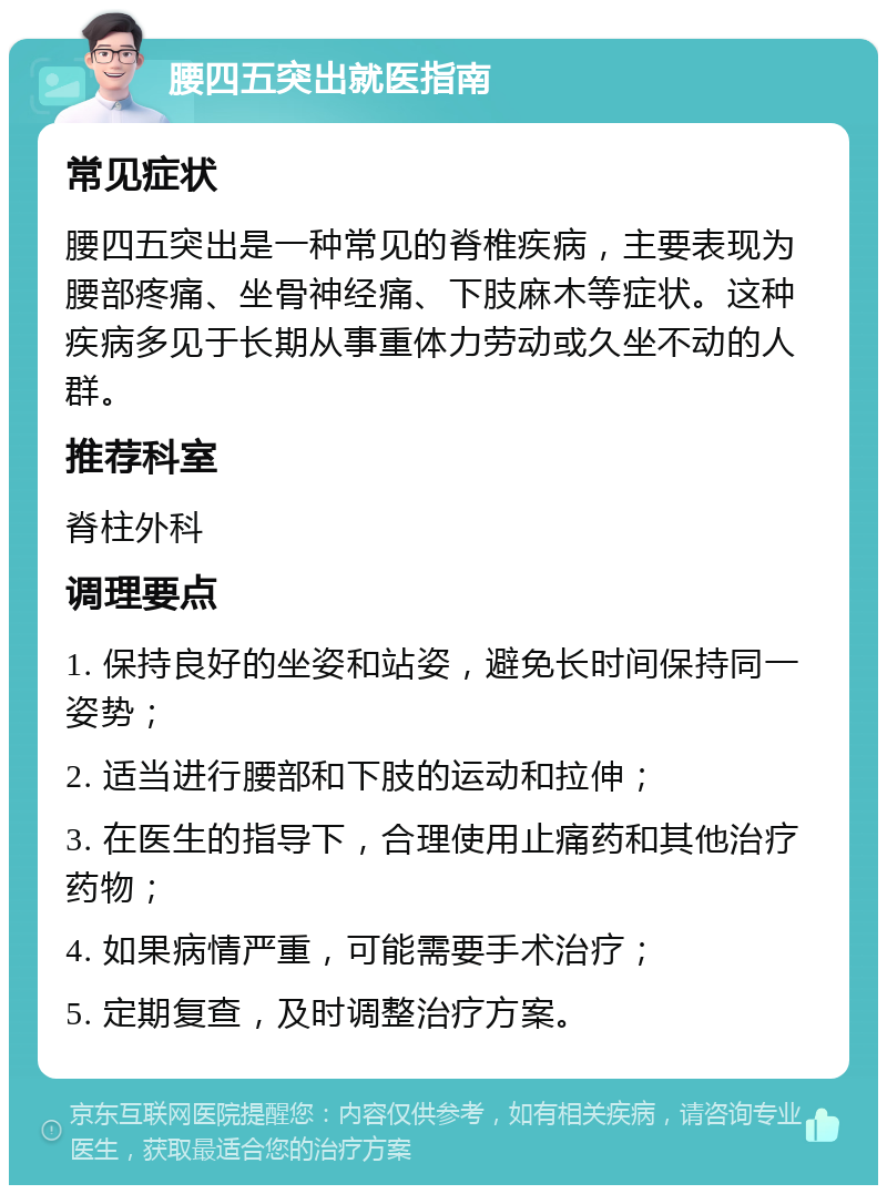 腰四五突出就医指南 常见症状 腰四五突出是一种常见的脊椎疾病，主要表现为腰部疼痛、坐骨神经痛、下肢麻木等症状。这种疾病多见于长期从事重体力劳动或久坐不动的人群。 推荐科室 脊柱外科 调理要点 1. 保持良好的坐姿和站姿，避免长时间保持同一姿势； 2. 适当进行腰部和下肢的运动和拉伸； 3. 在医生的指导下，合理使用止痛药和其他治疗药物； 4. 如果病情严重，可能需要手术治疗； 5. 定期复查，及时调整治疗方案。