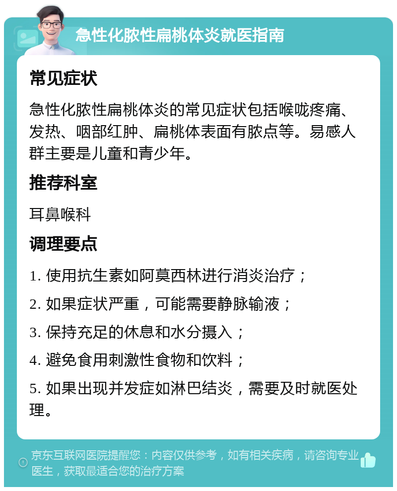 急性化脓性扁桃体炎就医指南 常见症状 急性化脓性扁桃体炎的常见症状包括喉咙疼痛、发热、咽部红肿、扁桃体表面有脓点等。易感人群主要是儿童和青少年。 推荐科室 耳鼻喉科 调理要点 1. 使用抗生素如阿莫西林进行消炎治疗； 2. 如果症状严重，可能需要静脉输液； 3. 保持充足的休息和水分摄入； 4. 避免食用刺激性食物和饮料； 5. 如果出现并发症如淋巴结炎，需要及时就医处理。