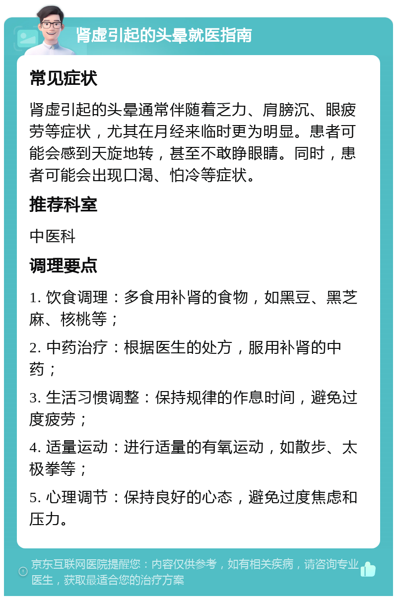 肾虚引起的头晕就医指南 常见症状 肾虚引起的头晕通常伴随着乏力、肩膀沉、眼疲劳等症状，尤其在月经来临时更为明显。患者可能会感到天旋地转，甚至不敢睁眼睛。同时，患者可能会出现口渴、怕冷等症状。 推荐科室 中医科 调理要点 1. 饮食调理：多食用补肾的食物，如黑豆、黑芝麻、核桃等； 2. 中药治疗：根据医生的处方，服用补肾的中药； 3. 生活习惯调整：保持规律的作息时间，避免过度疲劳； 4. 适量运动：进行适量的有氧运动，如散步、太极拳等； 5. 心理调节：保持良好的心态，避免过度焦虑和压力。