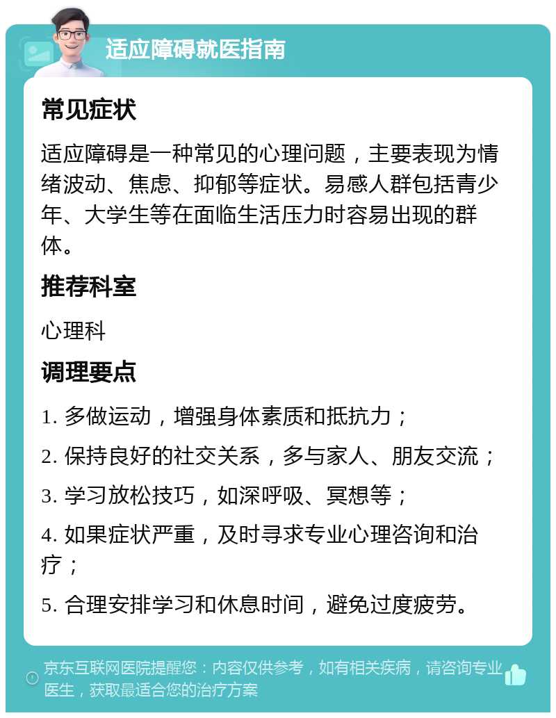 适应障碍就医指南 常见症状 适应障碍是一种常见的心理问题，主要表现为情绪波动、焦虑、抑郁等症状。易感人群包括青少年、大学生等在面临生活压力时容易出现的群体。 推荐科室 心理科 调理要点 1. 多做运动，增强身体素质和抵抗力； 2. 保持良好的社交关系，多与家人、朋友交流； 3. 学习放松技巧，如深呼吸、冥想等； 4. 如果症状严重，及时寻求专业心理咨询和治疗； 5. 合理安排学习和休息时间，避免过度疲劳。