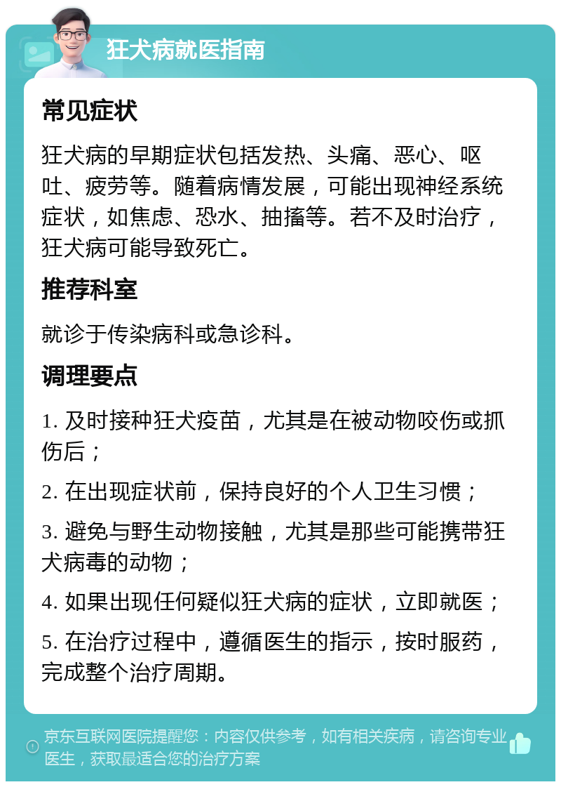 狂犬病就医指南 常见症状 狂犬病的早期症状包括发热、头痛、恶心、呕吐、疲劳等。随着病情发展，可能出现神经系统症状，如焦虑、恐水、抽搐等。若不及时治疗，狂犬病可能导致死亡。 推荐科室 就诊于传染病科或急诊科。 调理要点 1. 及时接种狂犬疫苗，尤其是在被动物咬伤或抓伤后； 2. 在出现症状前，保持良好的个人卫生习惯； 3. 避免与野生动物接触，尤其是那些可能携带狂犬病毒的动物； 4. 如果出现任何疑似狂犬病的症状，立即就医； 5. 在治疗过程中，遵循医生的指示，按时服药，完成整个治疗周期。