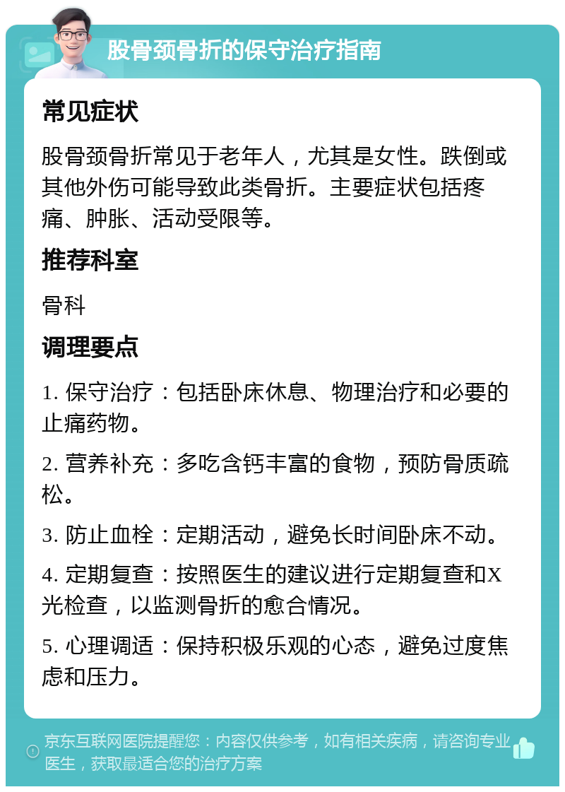 股骨颈骨折的保守治疗指南 常见症状 股骨颈骨折常见于老年人，尤其是女性。跌倒或其他外伤可能导致此类骨折。主要症状包括疼痛、肿胀、活动受限等。 推荐科室 骨科 调理要点 1. 保守治疗：包括卧床休息、物理治疗和必要的止痛药物。 2. 营养补充：多吃含钙丰富的食物，预防骨质疏松。 3. 防止血栓：定期活动，避免长时间卧床不动。 4. 定期复查：按照医生的建议进行定期复查和X光检查，以监测骨折的愈合情况。 5. 心理调适：保持积极乐观的心态，避免过度焦虑和压力。