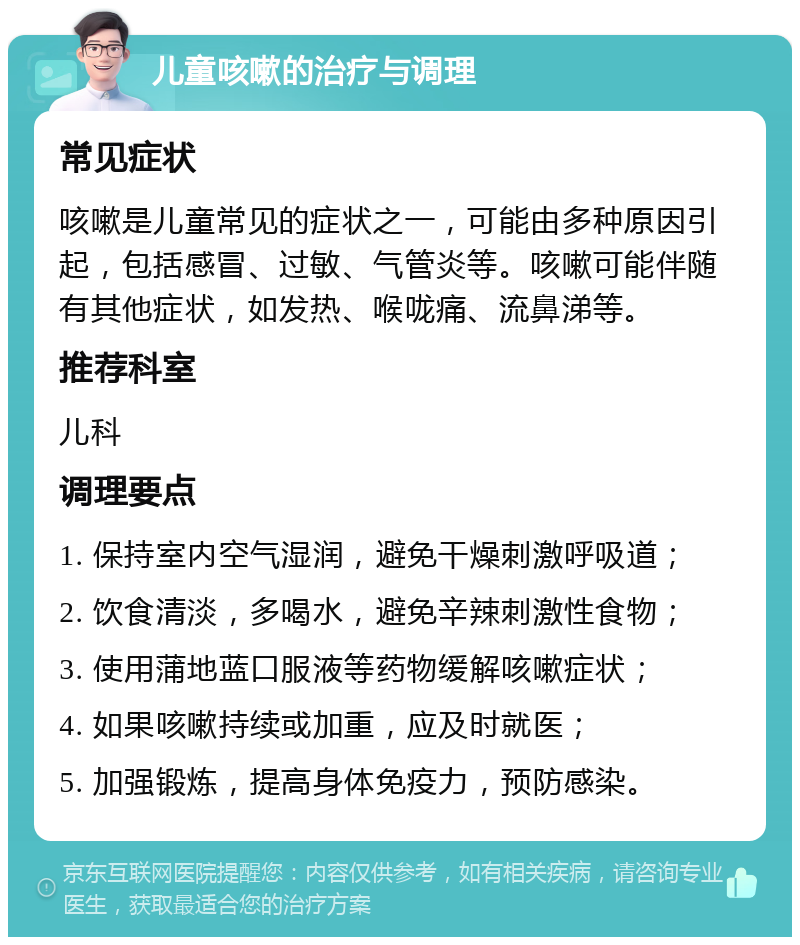 儿童咳嗽的治疗与调理 常见症状 咳嗽是儿童常见的症状之一，可能由多种原因引起，包括感冒、过敏、气管炎等。咳嗽可能伴随有其他症状，如发热、喉咙痛、流鼻涕等。 推荐科室 儿科 调理要点 1. 保持室内空气湿润，避免干燥刺激呼吸道； 2. 饮食清淡，多喝水，避免辛辣刺激性食物； 3. 使用蒲地蓝口服液等药物缓解咳嗽症状； 4. 如果咳嗽持续或加重，应及时就医； 5. 加强锻炼，提高身体免疫力，预防感染。