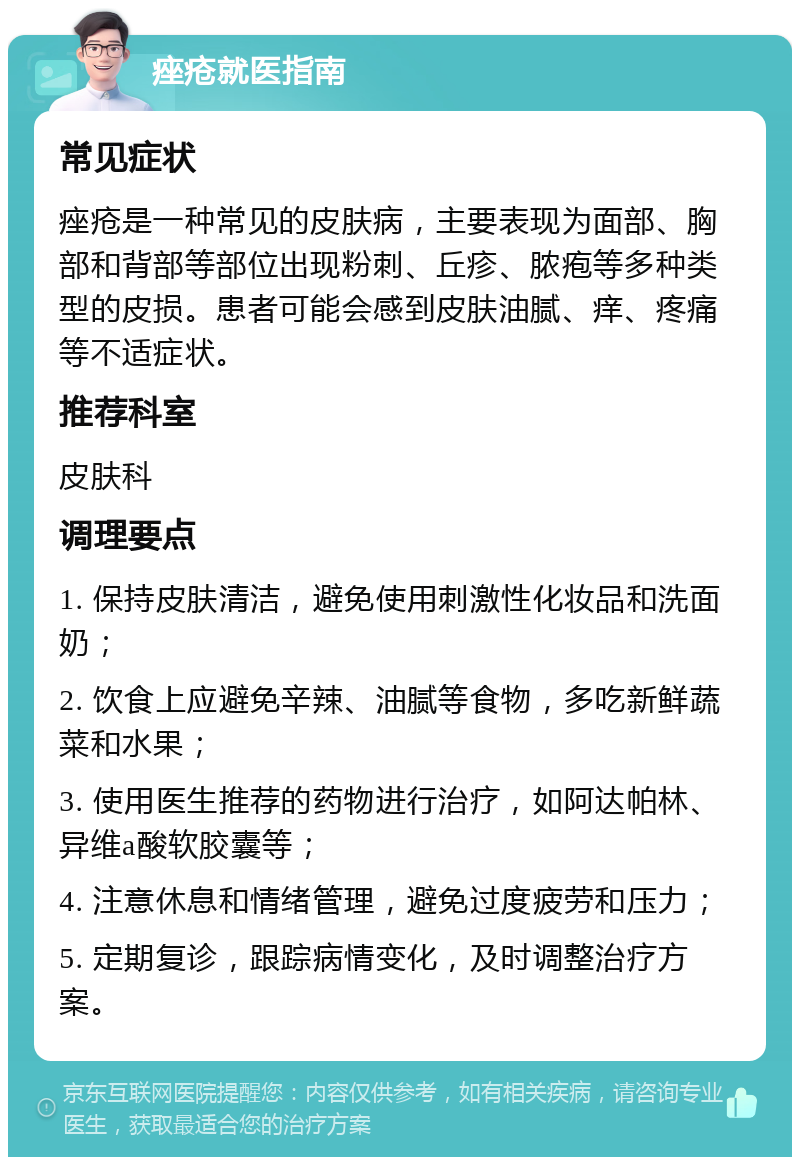 痤疮就医指南 常见症状 痤疮是一种常见的皮肤病，主要表现为面部、胸部和背部等部位出现粉刺、丘疹、脓疱等多种类型的皮损。患者可能会感到皮肤油腻、痒、疼痛等不适症状。 推荐科室 皮肤科 调理要点 1. 保持皮肤清洁，避免使用刺激性化妆品和洗面奶； 2. 饮食上应避免辛辣、油腻等食物，多吃新鲜蔬菜和水果； 3. 使用医生推荐的药物进行治疗，如阿达帕林、异维a酸软胶囊等； 4. 注意休息和情绪管理，避免过度疲劳和压力； 5. 定期复诊，跟踪病情变化，及时调整治疗方案。