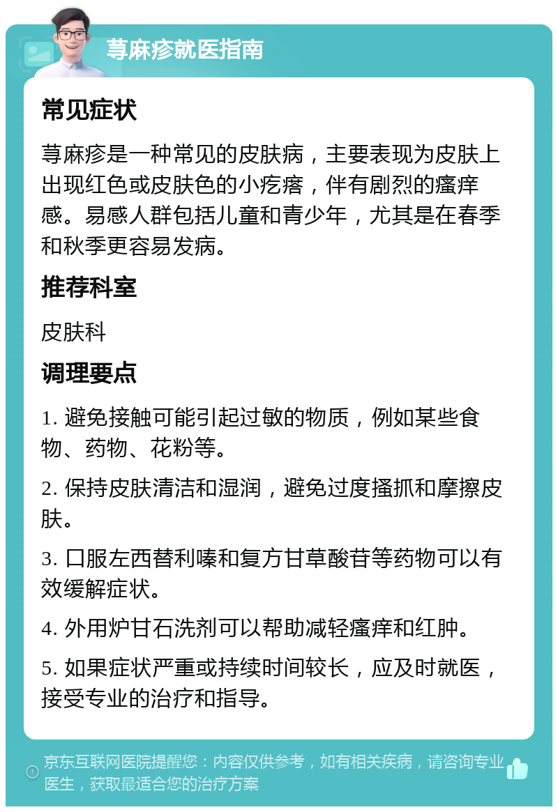 荨麻疹就医指南 常见症状 荨麻疹是一种常见的皮肤病，主要表现为皮肤上出现红色或皮肤色的小疙瘩，伴有剧烈的瘙痒感。易感人群包括儿童和青少年，尤其是在春季和秋季更容易发病。 推荐科室 皮肤科 调理要点 1. 避免接触可能引起过敏的物质，例如某些食物、药物、花粉等。 2. 保持皮肤清洁和湿润，避免过度搔抓和摩擦皮肤。 3. 口服左西替利嗪和复方甘草酸苷等药物可以有效缓解症状。 4. 外用炉甘石洗剂可以帮助减轻瘙痒和红肿。 5. 如果症状严重或持续时间较长，应及时就医，接受专业的治疗和指导。