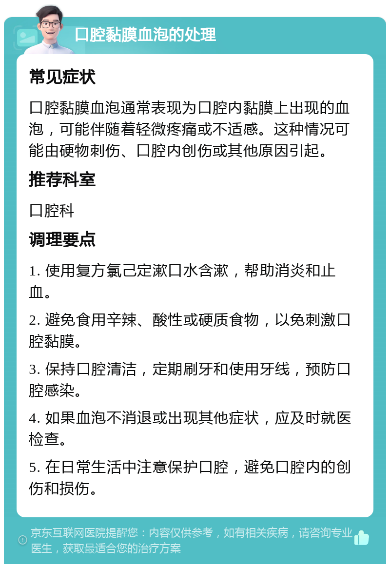 口腔黏膜血泡的处理 常见症状 口腔黏膜血泡通常表现为口腔内黏膜上出现的血泡，可能伴随着轻微疼痛或不适感。这种情况可能由硬物刺伤、口腔内创伤或其他原因引起。 推荐科室 口腔科 调理要点 1. 使用复方氯己定漱口水含漱，帮助消炎和止血。 2. 避免食用辛辣、酸性或硬质食物，以免刺激口腔黏膜。 3. 保持口腔清洁，定期刷牙和使用牙线，预防口腔感染。 4. 如果血泡不消退或出现其他症状，应及时就医检查。 5. 在日常生活中注意保护口腔，避免口腔内的创伤和损伤。