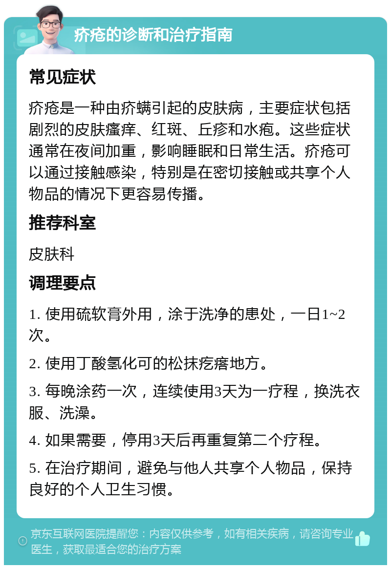 疥疮的诊断和治疗指南 常见症状 疥疮是一种由疥螨引起的皮肤病，主要症状包括剧烈的皮肤瘙痒、红斑、丘疹和水疱。这些症状通常在夜间加重，影响睡眠和日常生活。疥疮可以通过接触感染，特别是在密切接触或共享个人物品的情况下更容易传播。 推荐科室 皮肤科 调理要点 1. 使用硫软膏外用，涂于洗净的患处，一日1~2次。 2. 使用丁酸氢化可的松抹疙瘩地方。 3. 每晚涂药一次，连续使用3天为一疗程，换洗衣服、洗澡。 4. 如果需要，停用3天后再重复第二个疗程。 5. 在治疗期间，避免与他人共享个人物品，保持良好的个人卫生习惯。