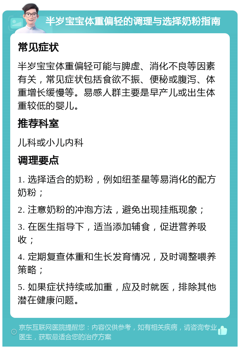 半岁宝宝体重偏轻的调理与选择奶粉指南 常见症状 半岁宝宝体重偏轻可能与脾虚、消化不良等因素有关，常见症状包括食欲不振、便秘或腹泻、体重增长缓慢等。易感人群主要是早产儿或出生体重较低的婴儿。 推荐科室 儿科或小儿内科 调理要点 1. 选择适合的奶粉，例如纽荃星等易消化的配方奶粉； 2. 注意奶粉的冲泡方法，避免出现挂瓶现象； 3. 在医生指导下，适当添加辅食，促进营养吸收； 4. 定期复查体重和生长发育情况，及时调整喂养策略； 5. 如果症状持续或加重，应及时就医，排除其他潜在健康问题。