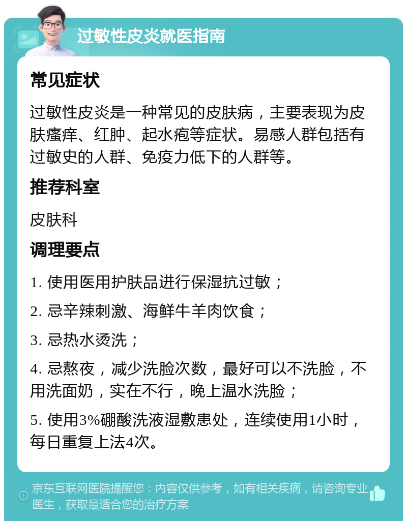 过敏性皮炎就医指南 常见症状 过敏性皮炎是一种常见的皮肤病，主要表现为皮肤瘙痒、红肿、起水疱等症状。易感人群包括有过敏史的人群、免疫力低下的人群等。 推荐科室 皮肤科 调理要点 1. 使用医用护肤品进行保湿抗过敏； 2. 忌辛辣刺激、海鲜牛羊肉饮食； 3. 忌热水烫洗； 4. 忌熬夜，减少洗脸次数，最好可以不洗脸，不用洗面奶，实在不行，晚上温水洗脸； 5. 使用3%硼酸洗液湿敷患处，连续使用1小时，每日重复上法4次。