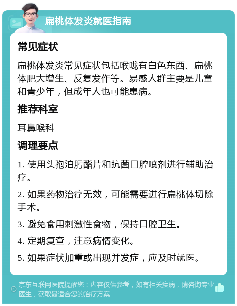 扁桃体发炎就医指南 常见症状 扁桃体发炎常见症状包括喉咙有白色东西、扁桃体肥大增生、反复发作等。易感人群主要是儿童和青少年，但成年人也可能患病。 推荐科室 耳鼻喉科 调理要点 1. 使用头孢泊肟酯片和抗菌口腔喷剂进行辅助治疗。 2. 如果药物治疗无效，可能需要进行扁桃体切除手术。 3. 避免食用刺激性食物，保持口腔卫生。 4. 定期复查，注意病情变化。 5. 如果症状加重或出现并发症，应及时就医。