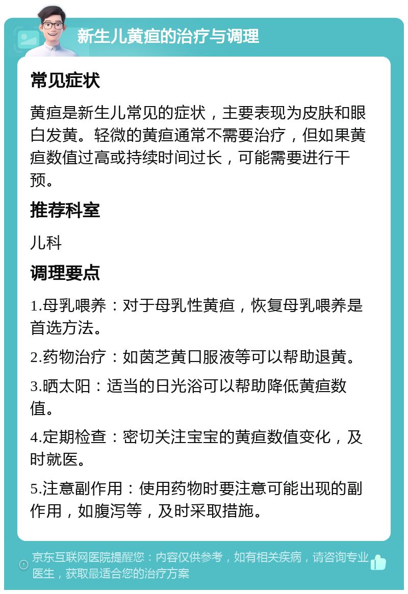 新生儿黄疸的治疗与调理 常见症状 黄疸是新生儿常见的症状，主要表现为皮肤和眼白发黄。轻微的黄疸通常不需要治疗，但如果黄疸数值过高或持续时间过长，可能需要进行干预。 推荐科室 儿科 调理要点 1.母乳喂养：对于母乳性黄疸，恢复母乳喂养是首选方法。 2.药物治疗：如茵芝黄口服液等可以帮助退黄。 3.晒太阳：适当的日光浴可以帮助降低黄疸数值。 4.定期检查：密切关注宝宝的黄疸数值变化，及时就医。 5.注意副作用：使用药物时要注意可能出现的副作用，如腹泻等，及时采取措施。