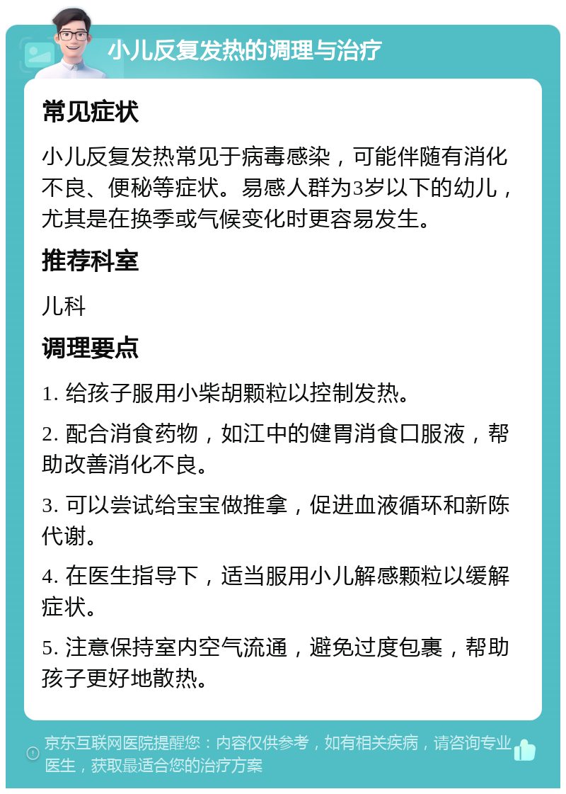 小儿反复发热的调理与治疗 常见症状 小儿反复发热常见于病毒感染，可能伴随有消化不良、便秘等症状。易感人群为3岁以下的幼儿，尤其是在换季或气候变化时更容易发生。 推荐科室 儿科 调理要点 1. 给孩子服用小柴胡颗粒以控制发热。 2. 配合消食药物，如江中的健胃消食口服液，帮助改善消化不良。 3. 可以尝试给宝宝做推拿，促进血液循环和新陈代谢。 4. 在医生指导下，适当服用小儿解感颗粒以缓解症状。 5. 注意保持室内空气流通，避免过度包裹，帮助孩子更好地散热。