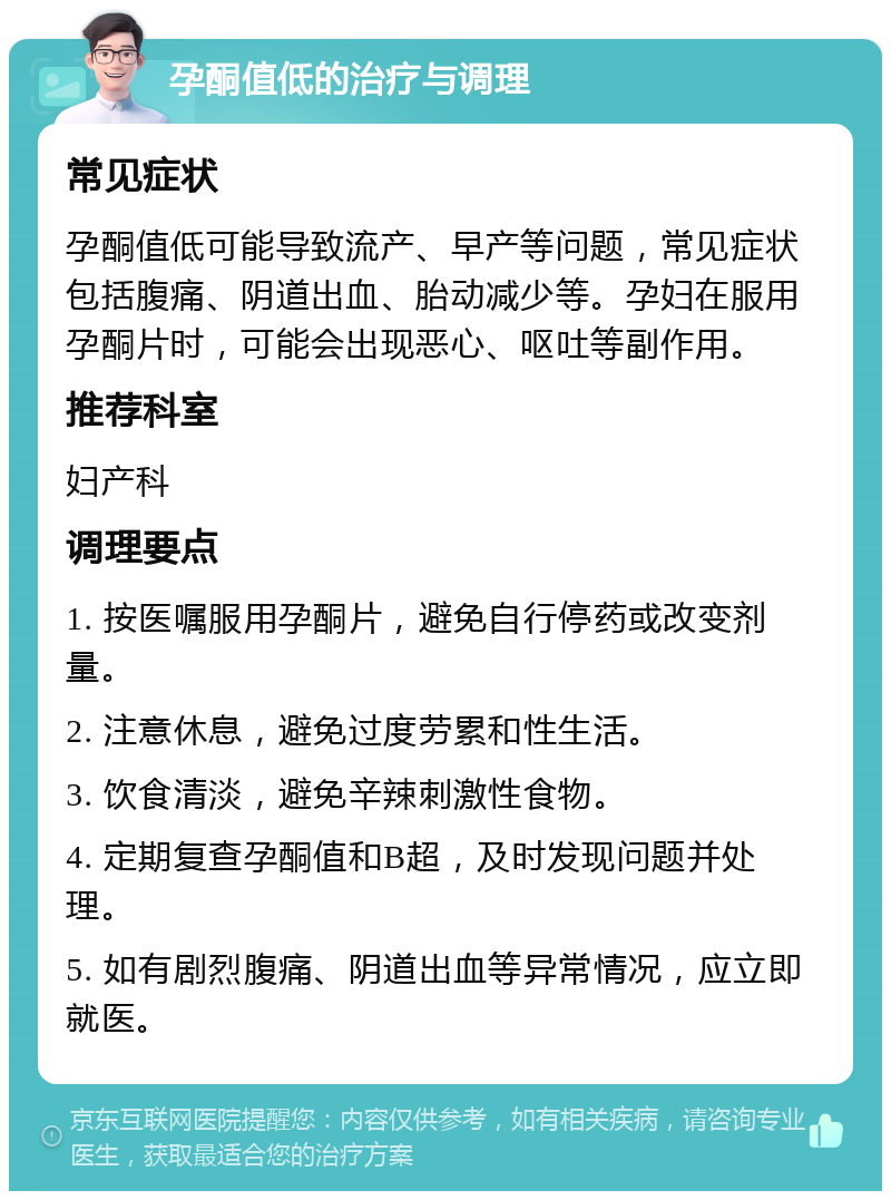 孕酮值低的治疗与调理 常见症状 孕酮值低可能导致流产、早产等问题，常见症状包括腹痛、阴道出血、胎动减少等。孕妇在服用孕酮片时，可能会出现恶心、呕吐等副作用。 推荐科室 妇产科 调理要点 1. 按医嘱服用孕酮片，避免自行停药或改变剂量。 2. 注意休息，避免过度劳累和性生活。 3. 饮食清淡，避免辛辣刺激性食物。 4. 定期复查孕酮值和B超，及时发现问题并处理。 5. 如有剧烈腹痛、阴道出血等异常情况，应立即就医。