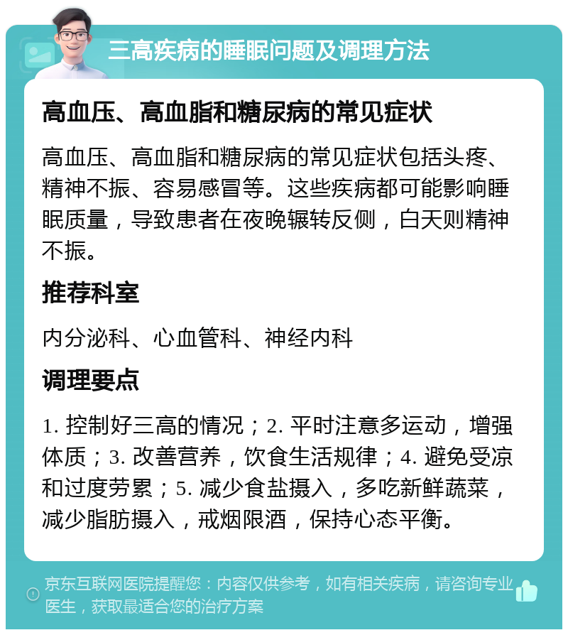 三高疾病的睡眠问题及调理方法 高血压、高血脂和糖尿病的常见症状 高血压、高血脂和糖尿病的常见症状包括头疼、精神不振、容易感冒等。这些疾病都可能影响睡眠质量，导致患者在夜晚辗转反侧，白天则精神不振。 推荐科室 内分泌科、心血管科、神经内科 调理要点 1. 控制好三高的情况；2. 平时注意多运动，增强体质；3. 改善营养，饮食生活规律；4. 避免受凉和过度劳累；5. 减少食盐摄入，多吃新鲜蔬菜，减少脂肪摄入，戒烟限酒，保持心态平衡。