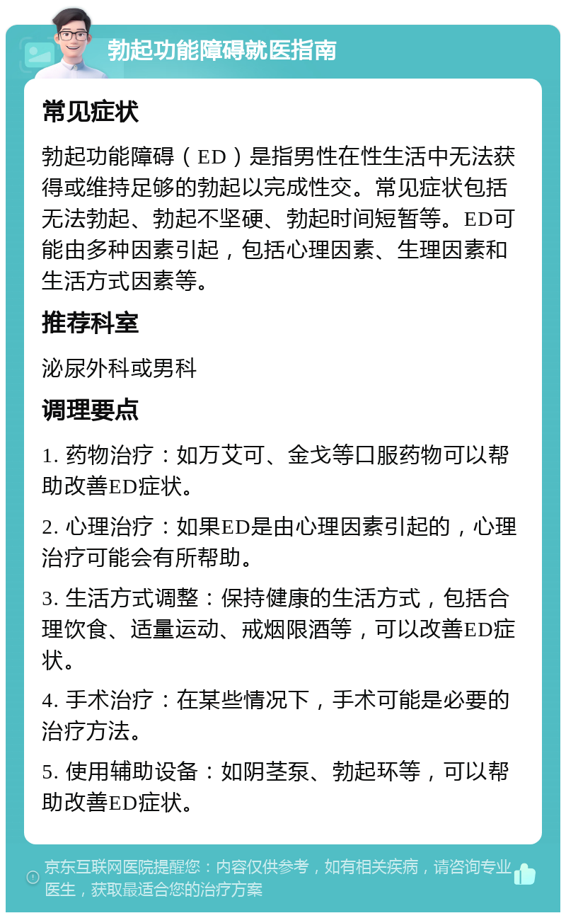 勃起功能障碍就医指南 常见症状 勃起功能障碍（ED）是指男性在性生活中无法获得或维持足够的勃起以完成性交。常见症状包括无法勃起、勃起不坚硬、勃起时间短暂等。ED可能由多种因素引起，包括心理因素、生理因素和生活方式因素等。 推荐科室 泌尿外科或男科 调理要点 1. 药物治疗：如万艾可、金戈等口服药物可以帮助改善ED症状。 2. 心理治疗：如果ED是由心理因素引起的，心理治疗可能会有所帮助。 3. 生活方式调整：保持健康的生活方式，包括合理饮食、适量运动、戒烟限酒等，可以改善ED症状。 4. 手术治疗：在某些情况下，手术可能是必要的治疗方法。 5. 使用辅助设备：如阴茎泵、勃起环等，可以帮助改善ED症状。