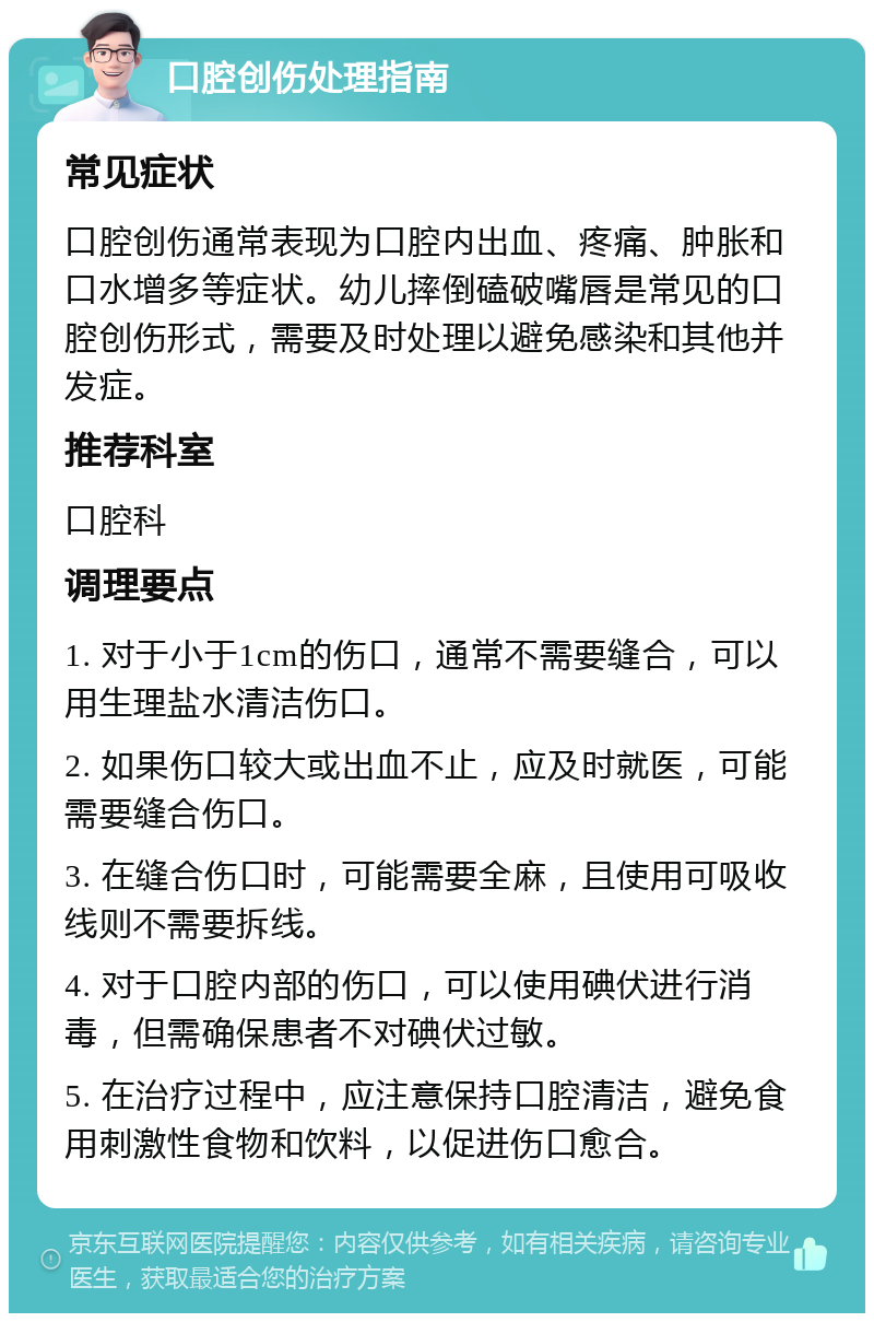 口腔创伤处理指南 常见症状 口腔创伤通常表现为口腔内出血、疼痛、肿胀和口水增多等症状。幼儿摔倒磕破嘴唇是常见的口腔创伤形式，需要及时处理以避免感染和其他并发症。 推荐科室 口腔科 调理要点 1. 对于小于1cm的伤口，通常不需要缝合，可以用生理盐水清洁伤口。 2. 如果伤口较大或出血不止，应及时就医，可能需要缝合伤口。 3. 在缝合伤口时，可能需要全麻，且使用可吸收线则不需要拆线。 4. 对于口腔内部的伤口，可以使用碘伏进行消毒，但需确保患者不对碘伏过敏。 5. 在治疗过程中，应注意保持口腔清洁，避免食用刺激性食物和饮料，以促进伤口愈合。