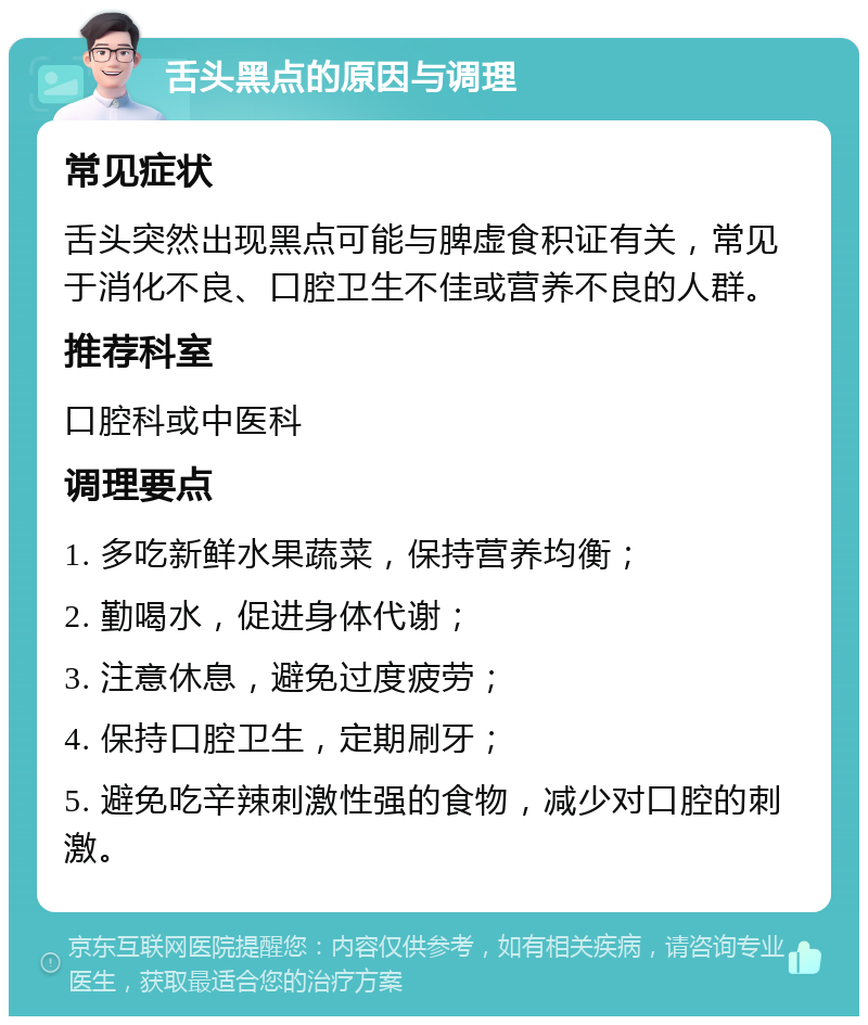 舌头黑点的原因与调理 常见症状 舌头突然出现黑点可能与脾虚食积证有关，常见于消化不良、口腔卫生不佳或营养不良的人群。 推荐科室 口腔科或中医科 调理要点 1. 多吃新鲜水果蔬菜，保持营养均衡； 2. 勤喝水，促进身体代谢； 3. 注意休息，避免过度疲劳； 4. 保持口腔卫生，定期刷牙； 5. 避免吃辛辣刺激性强的食物，减少对口腔的刺激。