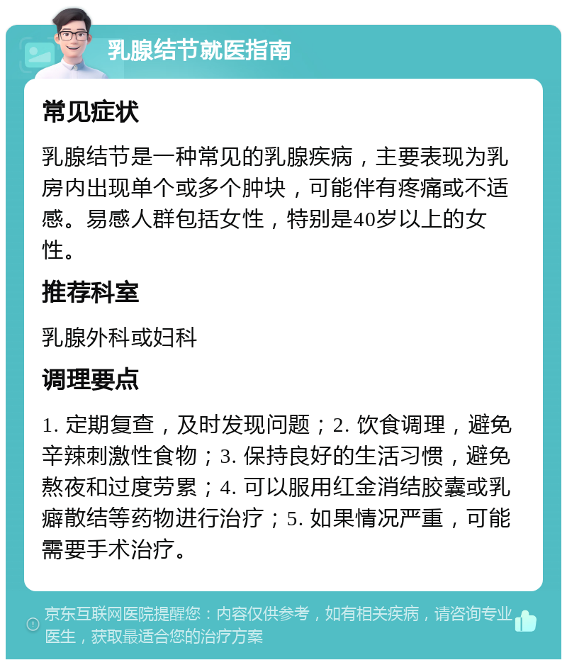 乳腺结节就医指南 常见症状 乳腺结节是一种常见的乳腺疾病，主要表现为乳房内出现单个或多个肿块，可能伴有疼痛或不适感。易感人群包括女性，特别是40岁以上的女性。 推荐科室 乳腺外科或妇科 调理要点 1. 定期复查，及时发现问题；2. 饮食调理，避免辛辣刺激性食物；3. 保持良好的生活习惯，避免熬夜和过度劳累；4. 可以服用红金消结胶囊或乳癖散结等药物进行治疗；5. 如果情况严重，可能需要手术治疗。