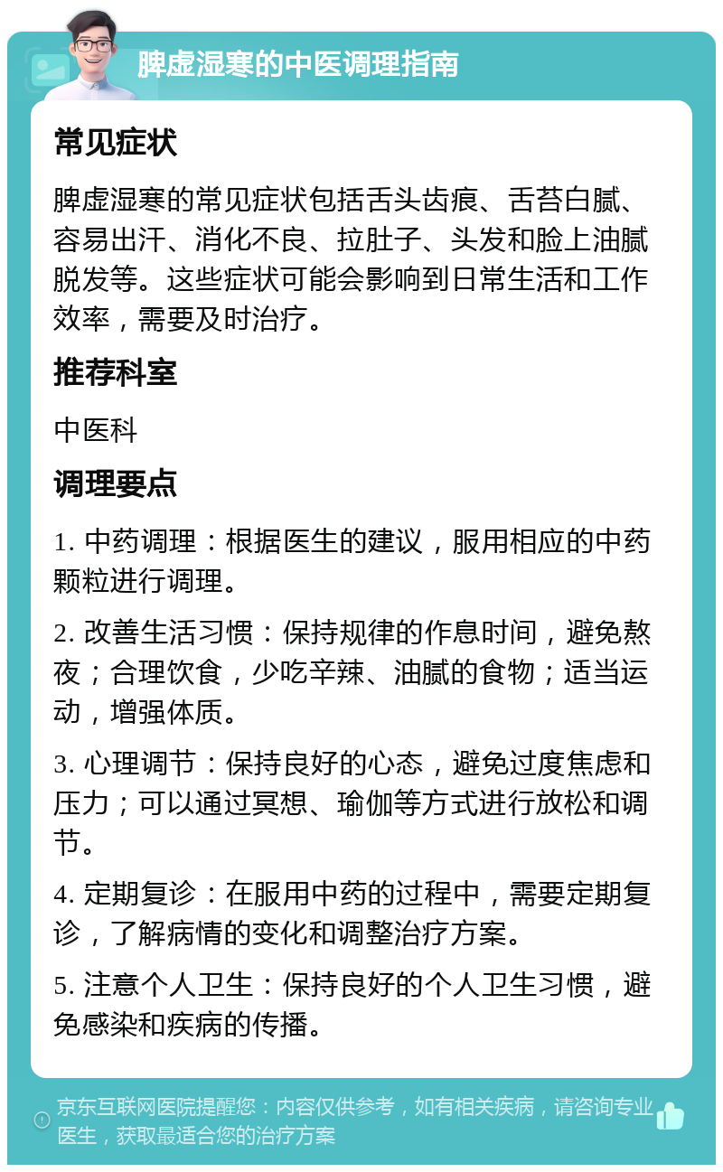 脾虚湿寒的中医调理指南 常见症状 脾虚湿寒的常见症状包括舌头齿痕、舌苔白腻、容易出汗、消化不良、拉肚子、头发和脸上油腻脱发等。这些症状可能会影响到日常生活和工作效率，需要及时治疗。 推荐科室 中医科 调理要点 1. 中药调理：根据医生的建议，服用相应的中药颗粒进行调理。 2. 改善生活习惯：保持规律的作息时间，避免熬夜；合理饮食，少吃辛辣、油腻的食物；适当运动，增强体质。 3. 心理调节：保持良好的心态，避免过度焦虑和压力；可以通过冥想、瑜伽等方式进行放松和调节。 4. 定期复诊：在服用中药的过程中，需要定期复诊，了解病情的变化和调整治疗方案。 5. 注意个人卫生：保持良好的个人卫生习惯，避免感染和疾病的传播。