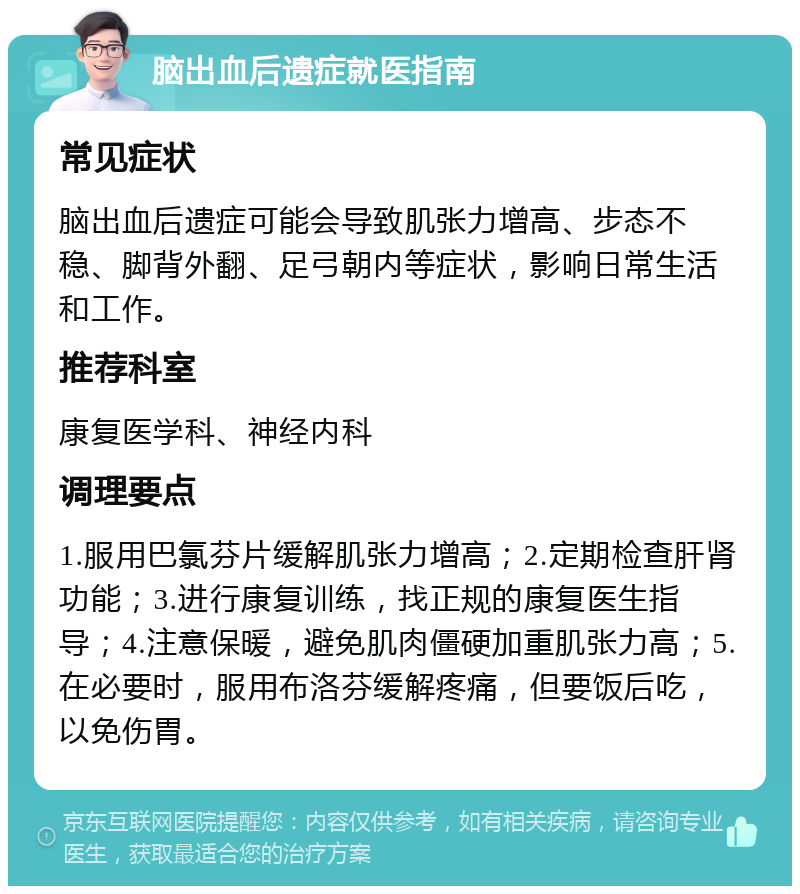 脑出血后遗症就医指南 常见症状 脑出血后遗症可能会导致肌张力增高、步态不稳、脚背外翻、足弓朝内等症状，影响日常生活和工作。 推荐科室 康复医学科、神经内科 调理要点 1.服用巴氯芬片缓解肌张力增高；2.定期检查肝肾功能；3.进行康复训练，找正规的康复医生指导；4.注意保暖，避免肌肉僵硬加重肌张力高；5.在必要时，服用布洛芬缓解疼痛，但要饭后吃，以免伤胃。