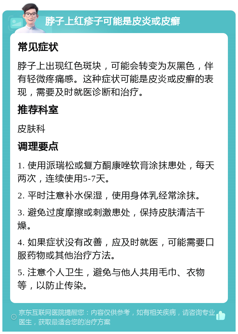 脖子上红疹子可能是皮炎或皮癣 常见症状 脖子上出现红色斑块，可能会转变为灰黑色，伴有轻微疼痛感。这种症状可能是皮炎或皮癣的表现，需要及时就医诊断和治疗。 推荐科室 皮肤科 调理要点 1. 使用派瑞松或复方酮康唑软膏涂抹患处，每天两次，连续使用5-7天。 2. 平时注意补水保湿，使用身体乳经常涂抹。 3. 避免过度摩擦或刺激患处，保持皮肤清洁干燥。 4. 如果症状没有改善，应及时就医，可能需要口服药物或其他治疗方法。 5. 注意个人卫生，避免与他人共用毛巾、衣物等，以防止传染。