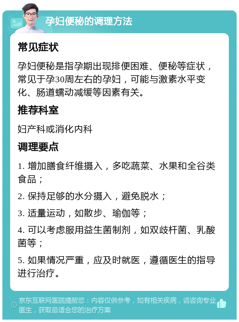 孕妇便秘的调理方法 常见症状 孕妇便秘是指孕期出现排便困难、便秘等症状，常见于孕30周左右的孕妇，可能与激素水平变化、肠道蠕动减缓等因素有关。 推荐科室 妇产科或消化内科 调理要点 1. 增加膳食纤维摄入，多吃蔬菜、水果和全谷类食品； 2. 保持足够的水分摄入，避免脱水； 3. 适量运动，如散步、瑜伽等； 4. 可以考虑服用益生菌制剂，如双歧杆菌、乳酸菌等； 5. 如果情况严重，应及时就医，遵循医生的指导进行治疗。