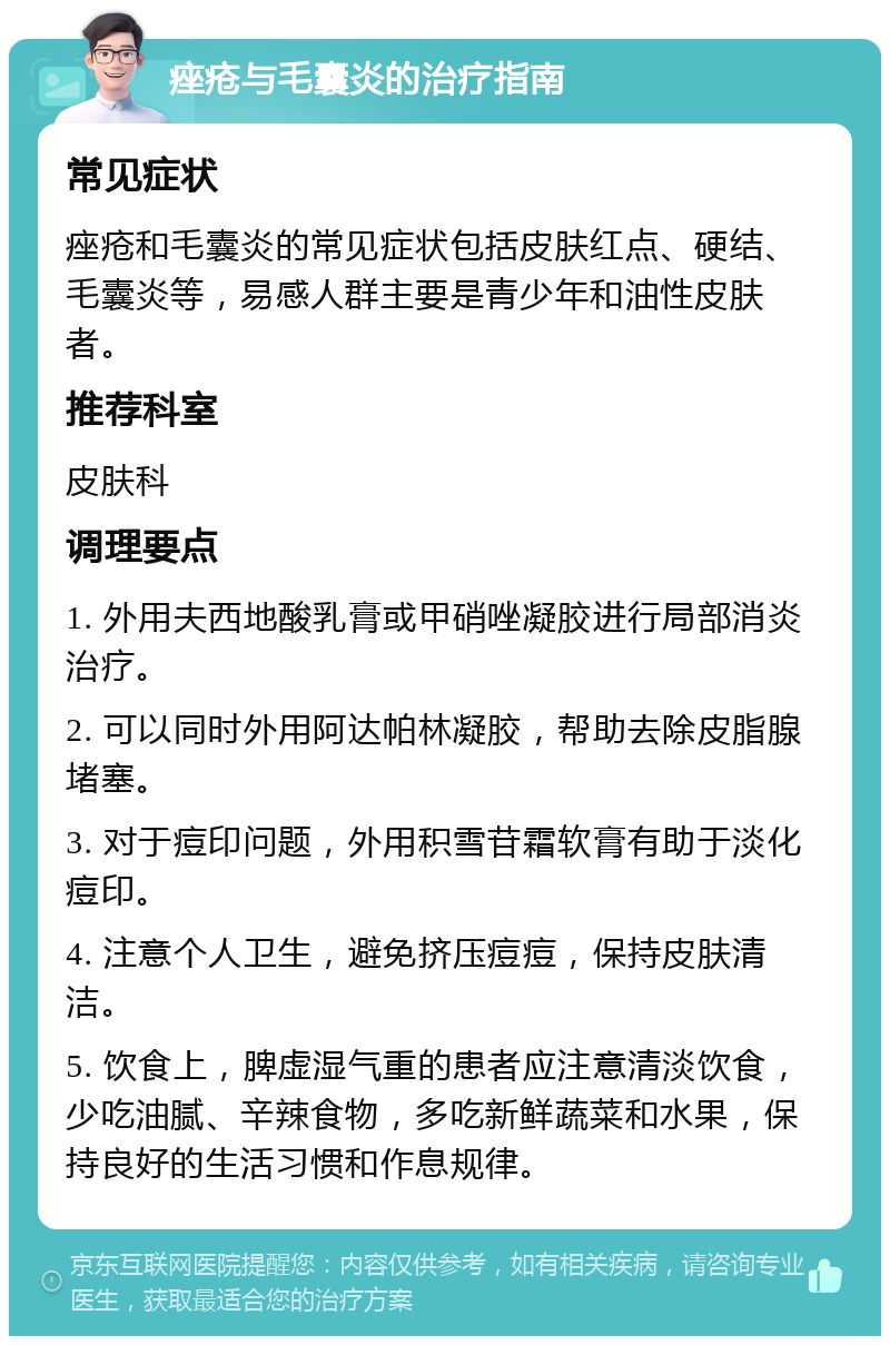 痤疮与毛囊炎的治疗指南 常见症状 痤疮和毛囊炎的常见症状包括皮肤红点、硬结、毛囊炎等，易感人群主要是青少年和油性皮肤者。 推荐科室 皮肤科 调理要点 1. 外用夫西地酸乳膏或甲硝唑凝胶进行局部消炎治疗。 2. 可以同时外用阿达帕林凝胶，帮助去除皮脂腺堵塞。 3. 对于痘印问题，外用积雪苷霜软膏有助于淡化痘印。 4. 注意个人卫生，避免挤压痘痘，保持皮肤清洁。 5. 饮食上，脾虚湿气重的患者应注意清淡饮食，少吃油腻、辛辣食物，多吃新鲜蔬菜和水果，保持良好的生活习惯和作息规律。