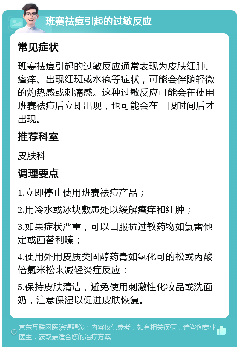 班赛祛痘引起的过敏反应 常见症状 班赛祛痘引起的过敏反应通常表现为皮肤红肿、瘙痒、出现红斑或水疱等症状，可能会伴随轻微的灼热感或刺痛感。这种过敏反应可能会在使用班赛祛痘后立即出现，也可能会在一段时间后才出现。 推荐科室 皮肤科 调理要点 1.立即停止使用班赛祛痘产品； 2.用冷水或冰块敷患处以缓解瘙痒和红肿； 3.如果症状严重，可以口服抗过敏药物如氯雷他定或西替利嗪； 4.使用外用皮质类固醇药膏如氢化可的松或丙酸倍氯米松来减轻炎症反应； 5.保持皮肤清洁，避免使用刺激性化妆品或洗面奶，注意保湿以促进皮肤恢复。